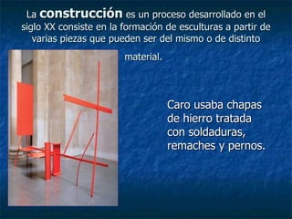 La  construcción  es un proceso desarrollado en el siglo XX consiste en la formación de esculturas a partir de varias piezas que pueden ser del mismo o de distinto material.   Caro usaba chapas de hierro tratada con soldaduras, remaches y pernos.   