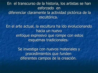 En  el transcurso de la historia, los artistas se han esforzado  en  diferenciar claramente la actividad pictórica de la escultórica.  En el arte actual, la escultura ha ido evolucionando hacia un nuevo  enfoque expresivo que rompe con estos esquemas tradicionales.  Se investiga con nuevos materiales y procedimientos que funden  diferentes campos de la creación.  