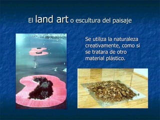 El  land art  o escultura del paisaje Se utiliza la naturaleza creativamente, como si se tratara de otro material plástico.  