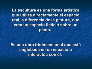 La escultura es una forma artística que utiliza directamente el espacio real, a diferencia de la pintura, que crea un espacio ficticio sobre un plano.  Es una obra tridimensional que está englobada en un espacio o interactúa con él.  