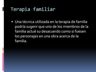 Terapia familiar
 Una técnica utilizada en la terapia de familia
podría sugerir que uno de los miembros de la
familia actué su desacuerdo como si fuesen
los personajes en una obra acerca de la
familia.
 