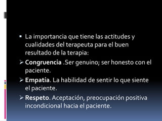  La importancia que tiene las actitudes y
cualidades del terapeuta para el buen
resultado de la terapia:
 Congruencia .Ser genuino; ser honesto con el
paciente.
 Empatía. La habilidad de sentir lo que siente
el paciente.
 Respeto. Aceptación, preocupación positiva
incondicional hacia el paciente.
 