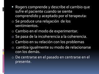  Rogers comprende y describe el cambio que
sufre el paciente cuando se siente
comprendido y aceptado por el terapeuta:
o Se produce una relajación de los
sentimientos.
o Cambio en el modo de experimentar.
o Se pasa de la incoherencia a la coherencia.
o Cambio en su relación con los problemas
o cambia igualmente su modo de relacionarse
con los demás.
o De centrarse en el pasado en centrarse en el
presente.
 