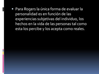  Para Rogers la única forma de evaluar la
personalidad es en función de las
experiencias subjetivas del individuo, los
hechos en la vida de las personas tal como
esta los percibe y los acepta como reales.
 