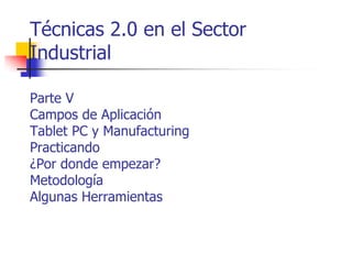 Técnicas 2.0 en el Sector
Industrial
Parte V
Campos de Aplicación
Tablet PC y Manufacturing
Practicando
¿Por donde empezar?
Metodología
Algunas Herramientas

 