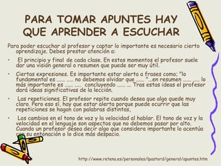 PARA TOMAR APUNTES HAY
QUE APRENDER A ESCUCHAR
Para poder escuchar al profesor y captar lo importante es necesario cierto
aprendizaje. Debes prestar atención a:
• El principio y final de cada clase. En estos momentos el profesor suele
dar una visión general o resumen que puede ser muy útil.
• Ciertas expresiones. Es importante estar alerta a frases como; "lo
fundamental es ...... ..... no debemos olvidar que ...... "...en resumen ...... ..... lo
más importante es ...... .....  concluyendo ...... ... Tras estas ideas el profesor
dará ideas significativas de la lección.
• Las repeticiones. El profesor repite cuando desea que algo quede muy
claro. Pero eso sí, hay que estar alerta porque puede ocurrir que las
repeticiones se hagan con palabras distintas,
• Los cambios en el tono de voz y la velocidad al hablar. El tono de voz y la
velocidad en el lenguaje son aspectos que no debemos pasar por alto.
Cuando un profesor desea decir algo que considera importante lo acentúa
con su entonación o lo dice más despacio.
http://www.retena.es/personales/lpastord/general/apuntes.htm
 