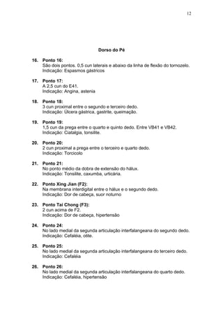 Dorso do Pé
16. Ponto 16:
São dois pontos. 0,5 cun laterais e abaixo da linha de flexão do tornozelo.
Indicação: Espasmos gástricos
17. Ponto 17:
A 2,5 cun do E41.
Indicação: Angina, astenia
18. Ponto 18:
3 cun proximal entre o segundo e terceiro dedo.
Indicação: Úlcera gástrica, gastrite, queimação.
19. Ponto 19:
1,5 cun da prega entre o quarto e quinto dedo. Entre VB41 e VB42.
Indicação: Ciatalgia, tonsilite.
20. Ponto 20:
2 cun proximal a prega entre o terceiro e quarto dedo.
Indicação: Torcicolo
21. Ponto 21:
No ponto médio da dobra de extensão do hálux.
Indicação: Tonsilite, caxumba, urticária.
22. Ponto Xing Jian (F2):
Na membrana interdigital entre o hálux e o segundo dedo.
Indicação: Dor de cabeça, suor noturno
23. Ponto Tai Chong (F3):
2 cun acima de F2.
Indicação: Dor de cabeça, hipertensão
24. Ponto 24:
No lado medial da segunda articulação interfalangeana do segundo dedo.
Indicação: Cefaléia, otite.
25. Ponto 25:
No lado medial da segunda articulação interfalangeana do terceiro dedo.
Indicação: Cefaléia
26. Ponto 26:
No lado medial da segunda articulação interfalangeana do quarto dedo.
Indicação: Cefaléia, hipertensão
12
 