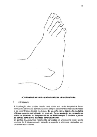 ACUPONTOS NASAIS – NASOPUNTURA - RINOPUNTURA
I. Introdução:
A localização dos pontos nasais bem como sua ação terapêutica foram
formulados através da combinação dos antigos documentos médicos chineses
e as experiências clínicas modernas. De acordo com a teoria da medicina
chinesa, o nariz está situado no meio da face e portanto se converte no
ponto de encontro do Sangue e do Qi de todo o corpo. É também o ponto
de partida para toda a atividade cardiopulmonar.
Os pontos de Acupuntura nasal estão agrupados em um sistema linear. Existe
um total de 3 linhas no nariz, estando a segunda e a terceira alinhadas em
pares correspondentes.
16
 