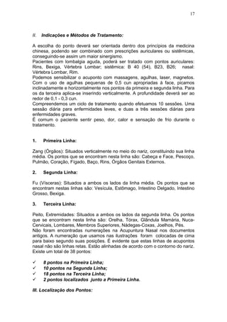 II. Indicações e Métodos de Tratamento:
A escolha do ponto deverá ser orientada dentro dos princípios da medicina
chinesa, podendo ser combinado com prescrições auriculares ou sistêmicas,
conseguindo-se assim um maior sinergismo.
Pacientes com lombalgia aguda, poderá ser tratado com pontos auriculares:
Rins, Bexiga, Vértebra Lombar; sistêmica: B 40 (54), B23, B26; nasal:
Vértebra Lombar, Rim.
Podemos sensibilizar o acuponto com massagens, agulhas, laser, magnetos.
Com o uso de agulhas pequenas de 0,5 cun apropriadas à face, picamos
inclinadamente e horizontalmente nos pontos da primeira e segunda linha. Para
os da terceira aplica-se inserindo verticalmente. A profundidade deverá ser ao
redor de 0,1 - 0,3 cun.
Compreendemos um ciclo de tratamento quando efetuamos 10 sessões. Uma
sessão diária para enfermidades leves, e duas a três sessões diárias para
enfermidades graves.
É comum o paciente sentir peso, dor, calor e sensação de frio durante o
tratamento.
1. Primeira Linha:
Zang (Órgãos): Situados verticalmente no meio do nariz, constituindo sua linha
média. Os pontos que se encontram nesta linha são: Cabeça e Face, Pescoço,
Pulmão, Coração, Fígado, Baço, Rins, Órgãos Genitais Externos.
2. Segunda Linha:
Fu (Vísceras): Situados a ambos os lados da linha média. Os pontos que se
encontram nestas linhas são: Vesícula, Estômago, Intestino Delgado, Intestino
Grosso, Bexiga.
3. Terceira Linha:
Peito, Extremidades: Situados a ambos os lados da segunda linha. Os pontos
que se encontram nesta linha são: Orelha, Tórax, Glândula Mamária, Nuca-
Cervicais, Lombares, Membros Superiores, Nádegas-Coxas, Joelhos, Pés.
Não foram encontradas numerações na Acupuntura Nasal nos documentos
antigos. A numeração que usamos nas ilustrações foram colocadas de cima
para baixo segundo suas posições. É evidente que estas linhas de acupontos
nasal não são linhas retas. Estão alinhadas de acordo com o contorno do nariz.
Existe um total de 38 pontos:
 8 pontos na Primeira Linha;
 10 pontos na Segunda Linha;
 18 pontos na Terceira Linha;
 2 pontos localizados junto a Primeira Linha.
III. Localização dos Pontos:
17
 