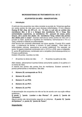 MICROSSISTEMAS DE TRATAMENTO DA M.T.C
ACUPONTOS DA MÃO – MANOPUNTURA
I. Introdução:
O estímulo dos acupontos nas mãos consiste na punção de finíssimas agulhas
em certos pontos da mão para curar diversas enfermidades. O livro clássico
Huang Di Nei Jing, de 475 a.C., diz: “A mão e o pé são as uniões dos
meridianos Mai, o Qi e o Sangue dos meridianos Yin e Yang. Nas
extremidades superiores, os meridianos Yin passam do corpo, pelos
braços, até a ponta dos dedos. Os meridianos Yang, voltam das pontas
dos dedos para o corpo”. Quando estimula-se certos pontos da mão com a
punção ou laser, ajusta-se o equilíbrio do meridianos, harmoniza-se o Yin e o
Yang, evitando e tratando as enfermidades.
Esta técnica tem mostrado efetividade nas dores agudas. O ponto 36 é usado
para o tratamento de dentes; o número 12 para ciatalgia. Para tratar as
enfermidades crônicas, associamos os pontos sistêmicos. Por exemplo: ao
ponto 19 (gastro-intestinal) combinado com o VC12 e o E36, para a indigestão.
O ponto 28 (polihidrosis), combinado com o simpático (Aurículoacupuntura) e o
F4 para a polihidrosis.
Existem 36 pontos reunidos na mão:
 20 pontos no dorso da mão;  16 pontos na palma da mão.
Além destes, adicionamos 6 pontos Extras comumente usados (3 na palma e 3
no dorso da mão).
A maioria dos pontos são pontos fora de meridianos. Existem somente 5
pontos pertencentes a meridianos. São eles:
1. Número 29, corresponde ao TA 4;
2. Número 30, ao IG5;
3. Número 31, ao PC8;
4. Número 32, ao PC7;
5. Número 33, ao P10.
A denominação dos acupontos da mão se faz de acordo com sua ação reflexa
anatômica.
O ponto 1, “ponto Lombar e das Pernas”. O ponto 2, “ponto do
Tornozelo”.
Alguns pontos são denominados segundo os sintomas. O ponto 15, “ponto
da Epistaxe”; o ponto 23, “ponto da Tosse”.
Importante:
2
 