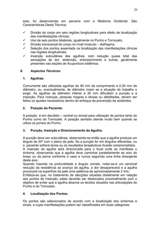 esta, foi desenvolvida em parceria com a Medicina Ocidental. São
Características Desta Técnica:
 Divisão do corpo em seis regiões longitudinais para efeito de localização
das manifestações clinicas;
 Uso de seis pontos bilaterais, igualmente no Punho e Tornozelo;
 Divisão transversal do corpo no nível músculo – diafragma;
 Seleção dos pontos assentada na localização das manifestações clinicas
nas regiões longitudinais;
 Inserção subcutânea das agulhas, com redução quase total das
sensações de dor, distensão, entorpecimento e outras, geralmente
presentes nas seções de Acupuntura sistêmica.
II. Aspectos Técnicos:
1. Agulhas:
Comumente são utilizadas agulhas de 40 mm de comprimento e 0,30 mm de
diâmetro, ou, eventualmente, de diâmetro maior se a situação de trabalho o
exigir. As agulhas de diâmetro inferior a 30 mm dificultam a punção e a
inserção. Para crianças, pessoas magras e idosas ou debilitadas, devem ser
feitos os ajustes necessários dentro do enfoque da prevenção de acidentes.
2. Posição do Paciente:
A posição é em decúbito – ventral ou dorsal para utilização de pontos tanto do
Punho como do Tornozelo. A posição sentado atende muito bem quando se
utiliza os pontos do Punho.
3. Punção, Inserção e Direcionamento da Agulha:
A punção deve ser subcutânea, observando-se então que a agulha produza um
ângulo de 30º com o plano da pele. Se a punção for em ângulos diferentes, ou
o paciente sofrerá dores ou os resultados terapêuticos ficarão comprometidos.
A inserção da agulha será direcionada para o local onde se manifesta o
sintoma, observando que a agulha deve caminhar paralelamente ao eixo do
braço ou da perna conforme o caso e nunca seguindo uma linha divergente
deste eixo.
Quando inserida na profundidade e ângulo correto, notar-se-á um sensível
redução da resistência ao avanço da agulha, a dor desaparecerá e a agulha
provocará na superfície da pele uma saliência de aproximadamente 2 mm.
Enfatiza-se que, no tratamento de afecções situadas distalmente em relação
aos pontos de inserção, estes deverão ser deslocados proximalmente com o
objetivo de evitar que a agulha alcance os tecidos situados nas articulações do
Punho e do Tornozelo.
4. Localização dos Pontos:
Os pontos são selecionados de acordo com a localização dos sintomas e
sinais, e cujas manifestações podem ser classificadas em duas categorias:
20
 