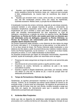 a) Aquelas cuja localização pode ser determinada com exatidão, como
dores, paralisia e tremor de membros, tosse, etc., casos em que a punção
é feita unilateralmente, do mesmo lado de ocorrência dos sinais e
sintomas.
b) Aquelas que envolvem todo o corpo, como prurido, ou mesmo aquelas
que não têm localização precisa como nos casos de hipertensão,
sudorese excessiva. Nestes casos, a punção faz-se bilateralmente.
A localização incorreta dos sinais e sintomas, segundo as seis áreas corporais,
conduzirá também a uma seleção incorreta de pontos, e obviamente, os
resultados terapêuticos esperados serão nulos. Conhecidas as seis áreas
longitudinais em que é dividido o corpo para efeito da técnica em questão,
estas são divididas transversalmente em dois segmentos no nível do
diafragma, orientando-se a seleção de pontos da seguinte forma: Os Pontos
Superiores, ou Pontos do Punho, são usados para tratar as afecções que
são detectadas acima do diafragma, enquanto os Pontos Inferiores, ou
Pontos do Tornozelo, são selecionados para tratar os desequilíbrios
situados abaixo daquele músculo.
Os Pontos Superiores estão situados a uma distancia de dois dedos da prega
do Punho; três deles (1, 2, 3) localizam-se na face palmar, e os três outros (4,
5, 6) na face dorsal do braço. Os Pontos Inferiores estão localizados a uma
distancia de três dedos a partir da proeminência dos maléolos medial e lateral.
Como nos Pontos Superiores, os de números 1, 2 ,3 situam-se na face medial,
enquanto os outros, 4, 5 e 6, estão localizados na face lateral.
As situações excepcionais que fogem às indicações mencionadas, requerendo
portanto, ajuste de localização, podem ser resumidas como se segue :
 Presença de vasos sanguíneos ao longo do caminho a ser percorrido pela
agulha;
 Ocorrência de dor pronunciada quando a agulha penetra a pele;
 Existência de cicatriz, ferimento ou aderência de pele e de tecido
subcutâneo no ponto;
 Quando a agulha é dirigida distalmente, para tratar, por exemplo, artrites
nos dedos ou uma dor na planta do pé, o local da punção deve ser
deslocado proximalmente.
5. Tempo de Permanência e Retirada das Agulhas:
Geralmente, as agulhas permanecem inseridas no corpo do paciente por 30
minutos. Todavia, se as condições que estiver sendo tratada for severa ou de
evolução longa, o tempo pode ser prolongado. Há registros de permanecia de
agulhas por até 24 horas, mas isto, sem dúvida, constitui exceção e exige que
seja feito em regime de internamento para que o paciente possa ser
diretamente acompanhado pelo terapeuta.
6. Acidentes Mais Freqüentes:
Ainda que não se disponha de estatísticas sistematizadas sobre acidentes
provocados com a prática da técnica em discussão, há alguma menção de que
21
 