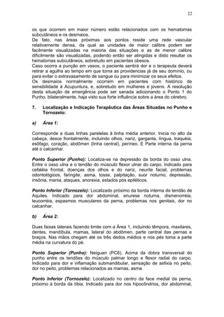 os que ocorrem em maior número estão relacionados com os hematomas
subcutâneos e os desmaios.
De fato, nas áreas próximas aos pontos reside uma rede vascular
relativamente densa, da qual as unidades de maior calibre podem ser
facilmente visualizadas na maioria das situações e as de menor calibre
dificilmente são visualizadas, podendo então ser atingidas e disto resultar os
hematomas subcutâneos, sobretudo em pacientes obesos.
Caso ocorra a punção em vasos, o paciente sentirá dor e o terapeuta deverá
retirar a agulha ao tempo em que toma as providencias já de seu domínio, ou
para evitar o extravasamento de sangue ou para minimizar os seus efeitos.
Os desmaios normalmente ocorrem em pacientes com histórico de
sensibilidade à Acupuntura, e, sobretudo em mulheres e jovens. A resolução
desta situação de emergência pode ser sanada adicionando o Ponto 1 do
Punho, bilateralmente, haja visto sua forte influência sobre a área do cérebro.
7. Localização e Indicação Terapêutica das Áreas Situadas no Punho e
Tornozelo:
a) Área 1:
Corresponde a duas linhas parelelas à linha média anterior. Inicia no alto da
cabeça, desce frontalmente, incluindo olhos, nariz, garganta, língua, traquéia,
esôfago, coração, abdômen (linha central), períneo. E Parte interna da perna
até o calcanhar.
Ponto Superior (Punho): Localiza-se na depressão da borda do osso ulna.
Entre o osso ulna e o tendão do músculo flexor ulnar do carpo. Indicado para
cefaléia frontal, doenças dos olhos e do nariz, neurite facial, problemas
odontológicos, faringite, asma, tosse, palpitação, suor noturno, depressão,
insônia, mania, ataques, anorexia, estados pós epiléticos.
Ponto Inferior (Tornozelo): Localizado próximo da borda interna do tendão de
Aquiles. Indicado para dor abdominal, enurese noturna, dismenorréia,
leucorréia, espasmos musculares da perna, problemas nos genitais, dor no
calcanhar.
b) Área 2:
Duas faixas laterais fazendo limite com a Área 1, incluindo têmpora, maxilares,
dentes, mandíbula, mamas, lateral do abdômen, parte central das pernas e
braços. Nas mãos chegam até os três dedos médios e nos pés toma a parte
média na curvatura do pé.
Ponto Superior (Punho): Neiguan (PC6). Acima da dobra transversal do
punho entre os tendões do músculo palmar longo e flexor radial do carpo.
Indicado para dor e inflamação submandibular, sensação de asfixia no peito,
dor no peito, problemas relacionados as mamas, asma
Ponto Inferior (Tornozelo): Localizado no centro da face medial da perna,
próximo à borda da tíbia. Indicado para dor nos hipocôndrios, dor abdominal,
22
 