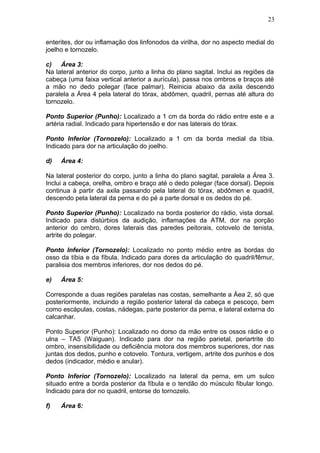 enterites, dor ou inflamação dos linfonodos da virilha, dor no aspecto medial do
joelho e tornozelo.
c) Área 3:
Na lateral anterior do corpo, junto a linha do plano sagital. Inclui as regiões da
cabeça (uma faixa vertical anterior a aurícula), passa nos ombros e braços até
a mão no dedo polegar (face palmar). Reinicia abaixo da axila descendo
paralela a Área 4 pela lateral do tórax, abdômen, quadril, pernas até altura do
tornozelo.
Ponto Superior (Punho): Localizado a 1 cm da borda do rádio entre este e a
artéria radial. Indicado para hipertensão e dor nas laterais do tórax.
Ponto Inferior (Tornozelo): Localizado a 1 cm da borda medial da tíbia.
Indicado para dor na articulação do joelho.
d) Área 4:
Na lateral posterior do corpo, junto a linha do plano sagital, paralela a Área 3.
Inclui a cabeça, orelha, ombro e braço até o dedo polegar (face dorsal). Depois
continua à partir da axila passando pela lateral do tórax, abdômen e quadril,
descendo pela lateral da perna e do pé a parte dorsal e os dedos do pé.
Ponto Superior (Punho): Localizado na borda posterior do rádio, vista dorsal.
Indicado para distúrbios da audição, inflamações da ATM, dor na porção
anterior do ombro, dores laterais das paredes peitorais, cotovelo de tenista,
artrite do polegar.
Ponto Inferior (Tornozelo): Localizado no ponto médio entre as bordas do
osso da tíbia e da fíbula. Indicado para dores da articulação do quadril/fêmur,
paralisia dos membros inferiores, dor nos dedos do pé.
e) Área 5:
Corresponde a duas regiões paralelas nas costas, semelhante a Áea 2, só que
posteriormente, incluindo a região posterior lateral da cabeça e pescoço, bem
como escápulas, costas, nádegas, parte posterior da perna, e lateral externa do
calcanhar.
Ponto Superior (Punho): Localizado no dorso da mão entre os ossos rádio e o
ulna – TA5 (Waiguan). Indicado para dor na região parietal, periartrite do
ombro, insensibilidade ou deficiência motora dos membros superiores, dor nas
juntas dos dedos, punho e cotovelo. Tontura, vertigem, artrite dos punhos e dos
dedos (indicador, médio e anular).
Ponto Inferior (Tornozelo): Localizado na lateral da perna, em um sulco
situado entre a borda posterior da fíbula e o tendão do músculo fibular longo.
Indicado para dor no quadril, entorse do tornozelo.
f) Área 6:
23
 
