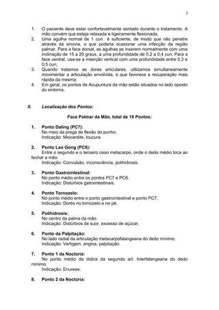 1. O paciente deve estar confortavelmente sentado durante o tratamento. A
mão convém que esteja relaxada e ligeiramente flexionada;
2. Uma agulha normal de 1 cun é suficiente, de modo que não penetre
através da sinovia, o que poderia ocasionar uma infecção da região
palmar. Para a face dorsal, as agulhas se inserem normalmente com uma
inclinação de 15 a 20 graus, a uma profundidade de 0,2 a 0,4 cun. Para a
face ventral, usa-se a inserção vertical com uma profundidade entre 0,3 e
0,5 cun;
3. Quando tratamos as dores articulares, utilizamos simultaneamente
movimentar a articulação envolvida, o que favorece a recuperação mais
rápida da mesma;
4. Em geral, os pontos de Acupuntura da mão estão situados no lado oposto
do sintoma.
II. Localização dos Pontos:
Face Palmar da Mão, total de 16 Pontos:
1. Ponto Daling (PC7):
No meio da prega de flexão do punho.
Indicação: Miocardite, loucura.
2. Ponto Lao Gong (PC8):
Entre o segundo e o terceiro osso metacarpo, onde o dedo médio toca ao
fechar a mão.
Indicação: Convulsão, inconsciência, polihidrosis.
3. Ponto Gastrointestinal:
No ponto médio entre os pontos PC7 e PC8.
Indicação: Distúrbios gatrointestinais.
4. Ponto Tornozelo:
No ponto médio entre o ponto gastrointestinal e ponto PC7.
Indicação: Dores no tornozelo e no pé.
5. Polihidrosis:
No centro da palma da mão.
Indicação: Distúrbios de suor, excesso de açúcar.
6. Ponto da Palpitação:
No lado radial da articulação metacarpofalangeana do dedo mínimo.
Indicação: Vertigem, angina, palpitação.
7. Ponto 1 da Noctúria:
No ponto médio da dobra da segunda art. Interfalangeana do dedo
mínimo.
Indicação: Enurese.
8. Ponto 2 da Noctúria:
3
 