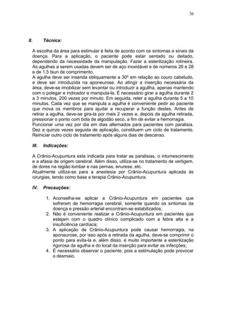 II. Técnica:
A escolha da área para estimular é feita de acordo com os sintomas e sinais da
doença. Para a aplicação, o paciente pode estar sentado ou deitado,
dependendo da necessidade da manipulação. Fazer a esterilização rotineira.
As agulhas a serem usadas devem ser de aço inoxidável e de números 26 e 28
e de 1,5 tsun de comprimento.
A agulha deve ser inserida obliquamente a 30º em relação ao couro cabeludo,
e deve ser introduzida na aponeurose. Ao atingir a inserção necessária da
área, deve-se imobilizar sem levantar ou introduzir a agullha, apenas mantendo
com o polegar e indicador e manipula-la. É necessário girar a agulha durante 2
a 3 minutos, 200 vezes por minuto. Em seguida, reter a agulha durante 5 a 10
minutos. Cada vez que se manipula a agulha é conveniente pedir ao paciente
que mova os membros para ajudar a recuperar a função destes. Antes de
retirar a agulha, deve-se gira-la por mais 2 vezes e, depois da agulha retirada,
pressionar o ponto com bola de algodão seco, a fim de evitar a hemorragia.
Puncionar uma vez por dia em dias alternados para pacientes com paralisia.
Dez a quinze vezes seguida de aplicação, constituem um ciclo de tratamento.
Reiniciar outro ciclo de tratamento após alguns dias de descanso.
III. Indicações:
A Crânio-Acupuntura esta indicada para tratar as paralisias, o intumescimento
e a afasia de origem cerebral. Além disso, utiliza-se no tratamento de vertigem,
de dores na região lombar e nas pernas, enurese, etc.
Atualmente utiliza-se para a anestesia por Crânio-Acupuntura aplicada às
cirurgias, tendo como base a terapia Crânio-Acupuntura.
IV. Precauções:
1. Aconselha-se aplicar a Crânio-Acupuntura em pacientes que
sofreram de hemorragia cerebral, somente quando os sintomas da
doença e pressão arterial encontram-se estabilizados;
2. Não é conveniente realizar a Crânio-Acupuntura em pacientes que
estejam com o quadro clínico complicado com a febre alta e a
insuficiência cardíaca;
3. A aplicação de Crânio-Acupuntura pode causar hemorragia, na
aponeurose, por isso após a retirada da agulha, deve-se comprimir o
ponto para evita-la e, além disso, é muito importante a esterilização
rigorosa da agulha e do local da inserção para evitar as infecções;
4. É necessário observar o paciente, pois a estimulação pode provocar
o desmaio.
36
 
