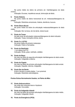 No ponto médio da dobra da primeira art. Interfalangeana do dedo
mínimo.
Indicação: Enurese, impotência sexual, diminuição de libido.
9. Ponto Histeria:
No ponto médio da dobra transversal da art. metacarpofalangeana do
polegar.
Indicação: Distúrbios emocionais, histeria, demência, loucura.
10. Ponto Úlcera Bucal:
No ponto médio da dobra da articulação metacarpofalangeana do dedo
médio.
Indicação: Dor na boca, dor de dente, úlcera bucal.
11. Ponto da Tosse:
No lado ulnar da articulação metacarpofalangeana do dedo indicador.
Indicação: Tosse, bronquite crônica, asma
12. Ponto Yu Ji (P10):
No ponto médio do primeiro metacarpo.
Indicação: Febre e hemoptise.
13. Ponto do Resfriado:
1 cun abaixo de P10.
Indicação: Rinite, gripe, resfriado, cefaléia
14. Ponto do Baço:
No meio da dobra da segunda articulação interfalangeana do dedo anular.
Indicação: Indigestão e edema.
15. Ponto do Fígado:
No meio da dobra da primeira articulação interfalangeana do dedo anular.
Indicação: Hepatite, icterícia, indigestão.
16. Ponto Dor de Dente:
Entre o terceiro e quarto dedos, 1 cun proximal.
Indicação: Distúrbios odontológicos.
Pontos Extras Normalmente Usados, na Palma da Mão:
17. Ponto Anticonvulsivo:
Na união dos músculos tenar e hipotenar.
Indicação: Convulsão.
18. Ponto da Indigestão Infantil:
No meio da dobra da primeira articulação interfalangeana do dedo médio .
Indicação: Indigestão infantil.
19. Ponto da Emergência (PC9):
4
 