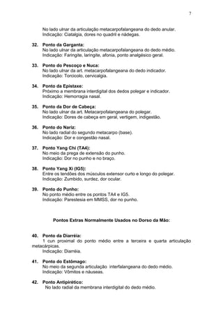 No lado ulnar da articulação metacarpofalangeana do dedo anular.
Indicação: Ciatalgia, dores no quadril e nádegas.
32. Ponto da Garganta:
No lado ulnar da articulação metacarpofalangeana do dedo médio.
Indicação: Faringite, laringite, afonia, ponto analgésico geral.
33. Ponto do Pescoço e Nuca:
No lado ulnar da art. metacarpofalangeana do dedo indicador.
Indicação: Torcicolo, cervicalgia.
34. Ponto da Epistaxe:
Próximo a membrana interdigital dos dedos polegar e indicador.
Indicação: Hemorragia nasal.
35. Ponto da Dor de Cabeça:
No lado ulnar da art. Metacarpofalangeana do polegar.
Indicação: Dores de cabeça em geral, vertigem, indigestão.
36. Ponto do Nariz:
No lado radial do segundo metacarpo (base).
Indicação: Dor e congestão nasal.
37. Ponto Yang Chi (TA4):
No meio da prega de extensão do punho.
Indicação: Dor no punho e no braço.
38. Ponto Yang Xi (IG5):
Entre os tendões dos músculos extensor curto e longo do polegar.
Indicação: Zumbido, surdez, dor ocular.
39. Ponto do Punho:
No ponto médio entre os pontos TA4 e IG5.
Indicação: Parestesia em MMSS, dor no punho.
Pontos Extras Normalmente Usados no Dorso da Mão:
40. Ponto da Diarréia:
1 cun proximal do ponto médio entre a terceira e quarta articulação
metacárpicas.
Indicação: Diarréia.
41. Ponto do Estômago:
No meio da segunda articulação interfalangeana do dedo médio.
Indicação: Vômitos e náuseas.
42. Ponto Antipirético:
No lado radial da membrana interdigital do dedo médio.
7
 