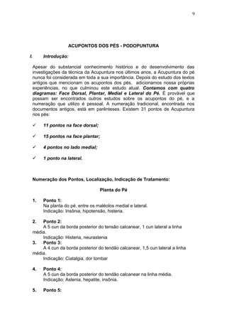 ACUPONTOS DOS PÉS - PODOPUNTURA
I. Introdução:
Apesar do substancial conhecimento histórico e do desenvolvimento das
investigações da técnica da Acupuntura nos últimos anos, a Acupuntura do pé
nunca foi considerada em toda a sua importância. Depois do estudo dos textos
antigos que mencionam os acupontos dos pés, adicionamos nossa próprias
experiências, no que culminou este estudo atual. Contamos com quatro
diagramas: Face Dorsal, Plantar, Medial e Lateral do Pé. É provável que
possam ser encontrados outros estudos sobre os acupontos do pé, e a
numeração que utilizo é pessoal. A numeração tradicional, encontrada nos
documentos antigos, está em parênteses. Existem 31 pontos de Acupuntura
nos pés:
 11 pontos na face dorsal;
 15 pontos na face plantar;
 4 pontos no lado medial;
 1 ponto na lateral.
Numeração dos Pontos, Localização, Indicação de Tratamento:
Planta do Pé
1. Ponto 1:
Na planta do pé, entre os maléolos medial e lateral.
Indicação: Insônia, hipotensão, histeria.
2. Ponto 2:
A 5 cun da borda posterior do tensão calcanear, 1 cun lateral a linha
média.
Indicação: Histeria, neurastenia
3. Ponto 3:
A 4 cun da borda posterior do tendão calcanear, 1,5 cun lateral a linha
média.
Indicação: Ciatalgia, dor lombar
4. Ponto 4:
A 5 cun da borda posterior do tendão calcanear na linha média.
Indicação: Astenia, hepatite, insônia.
5. Ponto 5:
9
 