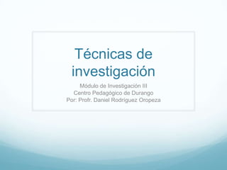 Técnicas de
investigación
Módulo de Investigación III
Centro Pedagógico de Durango
Por: Profr. Daniel Rodríguez Oropeza
 