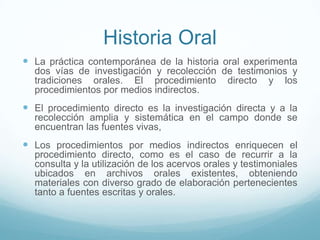 Historia Oral
 La práctica contemporánea de la historia oral experimenta
dos vías de investigación y recolección de testimonios y
tradiciones orales. El procedimiento directo y los
procedimientos por medios indirectos.
 El procedimiento directo es la investigación directa y a la
recolección amplia y sistemática en el campo donde se
encuentran las fuentes vivas,
 Los procedimientos por medios indirectos enriquecen el
procedimiento directo, como es el caso de recurrir a la
consulta y la utilización de los acervos orales y testimoniales
ubicados en archivos orales existentes, obteniendo
materiales con diverso grado de elaboración pertenecientes
tanto a fuentes escritas y orales.
 