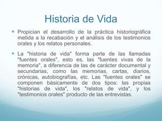 Historia de Vida
 Propician el desarrollo de la práctica historiográfica
metida a la recabación y el análisis de los testimonios
orales y los relatos personales.
 La "historia de vida" forma parte de las llamadas
"fuentes orales", esto es, las "fuentes vivas de la
memoria", a diferencia de las de carácter documental y
secundarias, como las memorias, cartas, diarios,
crónicas, autobiografías, etc. Las "fuentes orales" se
componen básicamente de dos tipos: las propias
"historias de vida", los "relatos de vida", y los
"testimonios orales" producto de las entrevistas.
 