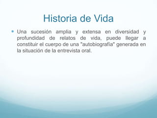 Historia de Vida
 Una sucesión amplia y extensa en diversidad y
profundidad de relatos de vida, puede llegar a
constituir el cuerpo de una "autobiografía" generada en
la situación de la entrevista oral.
 