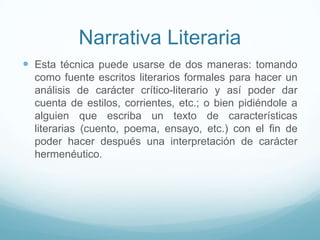 Narrativa Literaria
 Esta técnica puede usarse de dos maneras: tomando
como fuente escritos literarios formales para hacer un
análisis de carácter crítico-literario y así poder dar
cuenta de estilos, corrientes, etc.; o bien pidiéndole a
alguien que escriba un texto de características
literarias (cuento, poema, ensayo, etc.) con el fin de
poder hacer después una interpretación de carácter
hermenéutico.
 