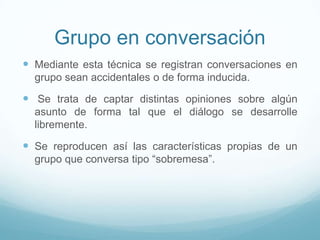 Grupo en conversación
 Mediante esta técnica se registran conversaciones en
grupo sean accidentales o de forma inducida.
 Se trata de captar distintas opiniones sobre algún
asunto de forma tal que el diálogo se desarrolle
libremente.
 Se reproducen así las características propias de un
grupo que conversa tipo “sobremesa”.
 