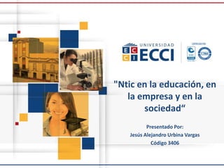 "Ntic en la educación, en
la empresa y en la
sociedad“
Presentado Por:
Jesús Alejandro Urbina Vargas
Código 3406
 