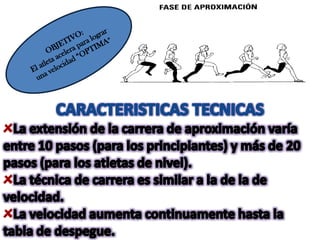 OBJETIVO:El atleta acelera para lograr una velocidad “OPTIMA”CARACTERISTICAS TECNICASLa extensión de la carrera de aproximación varía entre 10 pasos (para los principiantes) y más de 20 pasos (para los atletas de nivel).La técnica de carrera es similar a la de la de velocidad.La velocidad aumenta continuamente hasta la tabla de despegue.