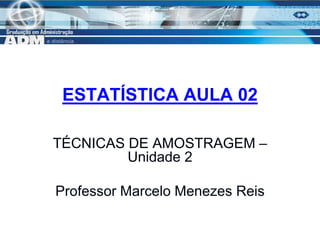 1
ESTATÍSTICA AULA 02
TÉCNICAS DE AMOSTRAGEM –
Unidade 2
Professor Marcelo Menezes Reis
 