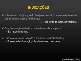 INDICAÇÕES
 Intervenção cirúrgica quando deseja-se insensibilizar cerca de 3 ou mais
dentes de uma mesma hemi-arcada
(ao invés de fazer 3 infiltrativas).
 Para intervenção de tecidos moles da hemi-face superior
- Ex. redução de nariz
 Quando está contra indicada a anestesia terminal infiltrativa
- Presença de inflamação, infecção ou osso mais denso.
(Clovis Marzola ;2000 )
 