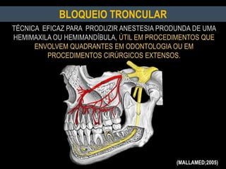 BLOQUEIO TRONCULAR
TÉCNICA EFICAZ PARA PRODUZIR ANESTESIA PRODUNDA DE UMA
HEMIMAXILA OU HEMIMANDÍBULA, ÚTIL EM PROCEDIMENTOS QUE
ENVOLVEM QUADRANTES EM ODONTOLOGIA OU EM
PROCEDIMENTOS CIRÚRGICOS EXTENSOS.
(MALLAMED;2005)
 