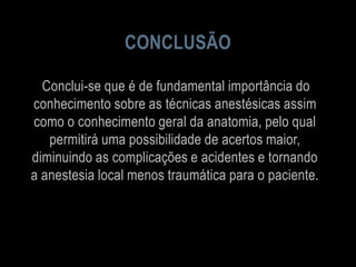CONCLUSÃO
Conclui-se que é de fundamental importância do
conhecimento sobre as técnicas anestésicas assim
como o conhecimento geral da anatomia, pelo qual
permitirá uma possibilidade de acertos maior,
diminuindo as complicações e acidentes e tornando
a anestesia local menos traumática para o paciente.
 