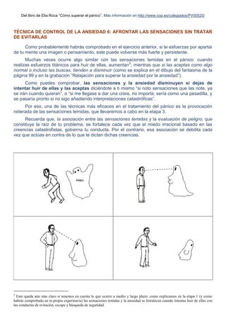 Del libro de Elia Roca “Cómo superar el pánico”. Más información en http://www.cop.es/colegiados/PV00520/
TÉCNICA DE CONTROL DE LA ANSIEDAD 6: AFRONTAR LAS SENSACIONES SIN TRATAR
DE EVITARLAS
Como probablemente habrás comprobado en el ejercicio anterior, si te esfuerzas por apartar
de tu mente una imagen o pensamiento, este puede volverse más fuerte y persistente.
Muchas veces ocurre algo similar con las sensaciones temidas en el pánico: cuando
realizas esfuerzos titánicos para huir de ellas, aumentan5
; mientras que si las aceptas como algo
normal o incluso las buscas, tienden a disminuir (como se explica en el dibujo del fantasma de la
página 99 y en la grabación “Relajación para superar la ansiedad por la ansiedad”).
Como puedes comprobar, las sensaciones y la ansiedad disminuyen si dejas de
intentar huir de ellas y las aceptas diciéndote a ti mismo “si noto sensaciones que las note, ya
se irán cuando quieran”, o “si me llegase a dar una crisis, no importa; sería como una pesadilla, y
se pasaría pronto si no sigo añadiendo interpretaciones catastróficas”.
Por eso, una de las técnicas más eficaces en el tratamiento del pánico es la provocación
reiterada de las sensaciones temidas, que llevaremos a cabo en la etapa 3.
Recuerda que, la asociación entre las sensaciones temidas y la evaluación de peligro, que
constituye la raíz de tu problema, se fortalece cada vez que el miedo irracional basado en las
creencias catastrofistas, gobierna tu conducta. Por el contrario, esa asociación se debilita cada
vez que actúas en contra de lo que te dictan dichas creencias.
5
Esto queda aún más claro si tenemos en cuenta lo que ocurre a medio y largo plazo: como explicamos en la etapa 1 (y como
habrás comprobado en tu propia experiencia) las sensaciones temidas y la ansiedad se fortalecen cuando intentas huir de ellas con
las conductas de evitación, escape y búsqueda de seguridad.
 