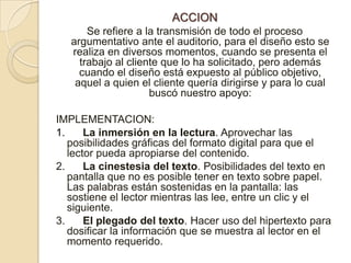 ACCIONSe refiere a la transmisión de todo el proceso argumentativo ante el auditorio, para el diseño esto se realiza en diversos momentos, cuando se presenta el trabajo al cliente que lo ha solicitado, pero además cuando el diseño está expuesto al público objetivo, aquel a quien el cliente quería dirigirse y para lo cual buscó nuestro apoyo:IMPLEMENTACION: 1.      La inmersión en la lectura. Aprovechar las posibilidades gráficas del formato digital para que el lector pueda apropiarse del contenido.2.      La cinestesia del texto. Posibilidades del texto en pantalla que no es posible tener en texto sobre papel. Las palabras están sostenidas en la pantalla: las sostiene el lector mientras las lee, entre un clic y el siguiente.3.      El plegado del texto. Hacer uso del hipertexto para dosificar la información que se muestra al lector en el momento requerido.