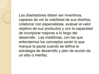 Los diseñadores deben ser inventivos, capaces de ver la viabilidad de sus diseños, colaborar con especialistas, evaluar el valor objetivo de sus productos y con la capacidad de incorporar mejoras a lo largo del desarrollo. Las metáforas, con las que entendemos los conceptos serán lo que marque la pauta cuando se defina la estrategia de desarrollo y plan de acción de un sitio o interfaz. 