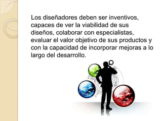    Los diseñadores deben ser inventivos, capaces de ver la viabilidad de sus diseños, colaborar con especialistas, evaluar el valor objetivo de sus productos y con la capacidad de incorporar mejoras a lo largo del desarrollo. 