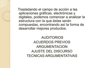 Trasladando el campo de acción a las aplicaciones gráficas, electrónicas y digitales, podemos comenzar a analizar la estructura con la que éstas serán compuestas, encontrando así la forma de desarrollar mejores productos:  AUDITORIOSACUERDOS PREVIOSARGUMENTACIONAJUSTE DEL DISCURSOTECNICAS ARGUMENTATIVAS