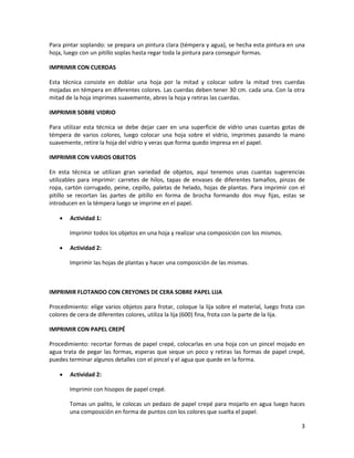 3
Para pintar soplando: se prepara un pintura clara (témpera y agua), se hecha esta pintura en una
hoja, luego con un pitillo soplas hasta regar toda la pintura para conseguir formas.
IMPRIMIR CON CUERDAS
Esta técnica consiste en doblar una hoja por la mitad y colocar sobre la mitad tres cuerdas
mojadas en témpera en diferentes colores. Las cuerdas deben tener 30 cm. cada una. Con la otra
mitad de la hoja imprimes suavemente, abres la hoja y retiras las cuerdas.
IMPRIMIR SOBRE VIDRIO
Para utilizar esta técnica se debe dejar caer en una superficie de vidrio unas cuantas gotas de
témpera de varios colores, luego colocar una hoja sobre el vidrio, imprimes pasando la mano
suavemente, retire la hoja del vidrio y veras que forma quedo impresa en el papel.
IMPRIMIR CON VARIOS OBJETOS
En esta técnica se utilizan gran variedad de objetos, aquí tenemos unas cuantas sugerencias
utilizables para imprimir: carretes de hilos, tapas de envases de diferentes tamaños, pinzas de
ropa, cartón corrugado, peine, cepillo, paletas de helado, hojas de plantas. Para imprimir con el
pitillo se recortan las partes de pitillo en forma de brocha formando dos muy fijas, estas se
introducen en la témpera luego se imprime en el papel.
 Actividad 1:
Imprimir todos los objetos en una hoja y realizar una composición con los mismos.
 Actividad 2:
Imprimir las hojas de plantas y hacer una composición de las mismas.
IMPRIMIR FLOTANDO CON CREYONES DE CERA SOBRE PAPEL LIJA
Procedimiento: elige varios objetos para frotar, coloque la lija sobre el material, luego frota con
colores de cera de diferentes colores, utiliza la lija (600) fina, frota con la parte de la lija.
IMPRIMIR CON PAPEL CREPÉ
Procedimiento: recortar formas de papel crepé, colocarlas en una hoja con un pincel mojado en
agua trata de pegar las formas, esperas que seque un poco y retiras las formas de papel crepé,
puedes terminar algunos detalles con el pincel y el agua que quede en la forma.
 Actividad 2:
Imprimir con hisopos de papel crepé.
Tomas un palito, le colocas un pedazo de papel crepé para mojarlo en agua luego haces
una composición en forma de puntos con los colores que suelta el papel.
 