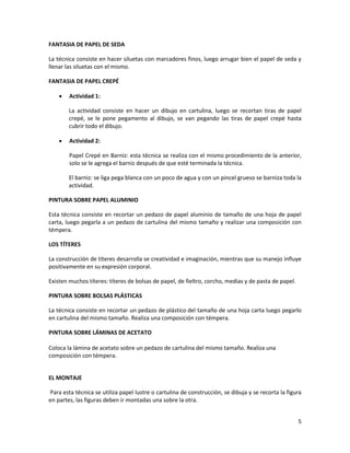 5
FANTASIA DE PAPEL DE SEDA
La técnica consiste en hacer siluetas con marcadores finos, luego arrugar bien el papel de seda y
llenar las siluetas con el mismo.
FANTASIA DE PAPEL CREPÉ
 Actividad 1:
La actividad consiste en hacer un dibujo en cartulina, luego se recortan tiras de papel
crepé, se le pone pegamento al dibujo, se van pegando las tiras de papel crepé hasta
cubrir todo el dibujo.
 Actividad 2:
Papel Crepé en Barniz: esta técnica se realiza con el mismo procedimiento de la anterior,
solo se le agrega el barniz después de que esté terminada la técnica.
El barniz: se liga pega blanca con un poco de agua y con un pincel grueso se barniza toda la
actividad.
PINTURA SOBRE PAPEL ALUMINIO
Esta técnica consiste en recortar un pedazo de papel aluminio de tamaño de una hoja de papel
carta, luego pegarla a un pedazo de cartulina del mismo tamaño y realizar una composición con
témpera.
LOS TÍTERES
La construcción de títeres desarrolla se creatividad e imaginación, mientras que su manejo influye
positivamente en su expresión corporal.
Existen muchos títeres: títeres de bolsas de papel, de fieltro, corcho, medias y de pasta de papel.
PINTURA SOBRE BOLSAS PLÁSTICAS
La técnica consiste en recortar un pedazo de plástico del tamaño de una hoja carta luego pegarlo
en cartulina del mismo tamaño. Realiza una composición con témpera.
PINTURA SOBRE LÁMINAS DE ACETATO
Coloca la lámina de acetato sobre un pedazo de cartulina del mismo tamaño. Realiza una
composición con témpera.
EL MONTAJE
Para esta técnica se utiliza papel lustre o cartulina de construcción, se dibuja y se recorta la figura
en partes, las figuras deben ir montadas una sobre la otra.
 