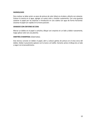 10
MARNOLEADO
Para realizar se debe verter un poco de pintura de color (óleo) en el plato y diluirlo con solvente.
Colocar la mezcla en el agua, agregar un nuevo color y revolver suavemente. Con unos guantes
sostener el papel por las esquinas e introducirlo en una cubeta con agua de forma horizontal.
Levantar el papel con rapidez en la misma posición.
GRABADO CON CREYONES DE CERA
Marcar un doblez en el papel o cartulina, dibujar con creyones en un lado y doblar nuevamente,
luego aplicar color con una plancha.
SIMETRÍA O MARIPOSA: (Edad todas).
Esta técnica consiste en doblar el papel, abrir y colocar gotitas de pintura en el área cerca del
doblez. Doblar nuevamente aplastar con la mano o el rodillo. Variante: pintar el dibujo de un lado
y seguir con el procedimiento.
 