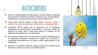 AUTOCONTROL
10
❖ Existe un amplio espectro de definiciones y nombres para la capacidad
del autocontrol. Podemos encontrar sinónimos como: autorregulación,
autodisciplina, voluntad, fuerza del ego, control inhibitorio, etc.
❖ Todos estos términos refieren a algo similar: controlar, dirigir y
planificar nuestras cogniciones, emociones y comportamientos.
❖ Duckworth (2019) señala que el autocontrol es la regulación
autoiniciada de pensamientos, sentimientos y acciones cuando los
objetivos de mayor valor a largo plazo entran en conflicto con los
objetivos más gratificantes en el corto plazo.
❖ En el entorno escolar, las y los docentes con mejores habilidades para
el autocontrol encuentran maneras de manejar sus emociones y
canalizarlas adecuadamente, sin dañar a nadie, especialmente a sus
estudiantes.
❖ Además, se mantienen calmados, lúcidos y serenos en situaciones de
alto estrés, durante una crisis o un conflicto retador.
 