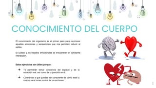 17
El conocimiento del organismo es el primer paso para reconocer
aquellas emociones y sensaciones que nos permiten reducir el
estrés.
El cuerpo y los estados emocionales se encuentran en constante
interacción.
Estos ejercicios son útiles porque:
❖ Te permitirán tomar conciencia del espacio y de la
situación real, así como de tu posición en él.
❖ Contribuye a que puedas ser consciente de cómo está tu
cuerpo para tomar control de tus acciones.
CONOCIMIENTO DEL CUERPO
 