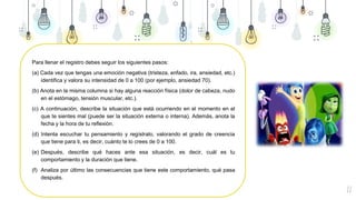 22
Para llenar el registro debes seguir los siguientes pasos:
(a) Cada vez que tengas una emoción negativa (tristeza, enfado, ira, ansiedad, etc.)
identifica y valora su intensidad de 0 a 100 (por ejemplo, ansiedad 70).
(b) Anota en la misma columna si hay alguna reacción física (dolor de cabeza, nudo
en el estómago, tensión muscular, etc.).
(c) A continuación, describe la situación que está ocurriendo en el momento en el
que te sientes mal (puede ser la situación externa o interna). Además, anota la
fecha y la hora de tu reflexión.
(d) Intenta escuchar tu pensamiento y regístralo, valorando el grado de creencia
que tiene para ti, es decir, cuánto te lo crees de 0 a 100.
(e) Después, describe qué haces ante esa situación, es decir, cuál es tu
comportamiento y la duración que tiene.
(f) Analiza por último las consecuencias que tiene este comportamiento, qué pasa
después.
 