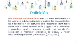 6
Definición
El aprendizaje socioemocional es el proceso mediante el cual
los jóvenes y adultos adquieren y aplican los conocimientos,
las habilidades y las actitudes para desarrollar identidades
saludables, manejar las emociones y lograr metas personales
y colectivas, sentir y mostrar empatía por los demás,
establecer y mantener relaciones de apoyo, y hacer
decisiones responsables y afectuosas (CASEL, 2020).
 