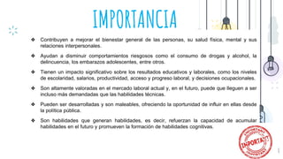 IMPORTANCIA
8
❖ Contribuyen a mejorar el bienestar general de las personas, su salud física, mental y sus
relaciones interpersonales.
❖ Ayudan a disminuir comportamientos riesgosos como el consumo de drogas y alcohol, la
delincuencia, los embarazos adolescentes, entre otros.
❖ Tienen un impacto significativo sobre los resultados educativos y laborales, como los niveles
de escolaridad, salarios, productividad, acceso y progreso laboral, y decisiones ocupacionales.
❖ Son altamente valoradas en el mercado laboral actual y, en el futuro, puede que lleguen a ser
incluso más demandadas que las habilidades técnicas.
❖ Pueden ser desarrolladas y son maleables, ofreciendo la oportunidad de influir en ellas desde
la política pública.
❖ Son habilidades que generan habilidades, es decir, refuerzan la capacidad de acumular
habilidades en el futuro y promueven la formación de habilidades cognitivas.
 