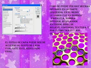 Como se puede ver hay muchas opciones en la parte izquierda, en el medio.Le damos clic en sombra `paralela, sombra interior, resplandor exterior, bisel de relieve, contorno, textura, y por ultimo trazo y nos quedara la imagen así:El estilo de capa puede ser de acuerdo al gusto de cada cual este es el resultado final.