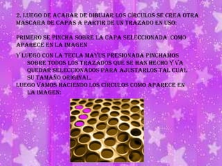 2. Luego de acabar de dibujar los círculos se crea otra mascara de capas a partir de un trazado en uso:Primero se pincha sobre la capa seleccionada  como aparece en la imagenY luego con la tecla mayus presionada pinchamos sobre todos los trazados que se han hecho y va quedar seleccionados para ajustarlos tal cual su tamaño original. luego vamos haciendo los círculos como aparece en la imagen: